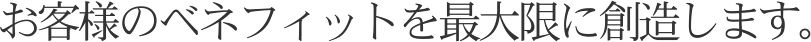 お客様のベネフィットを最大限に創造します。