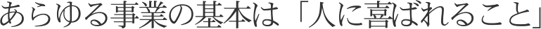 あらゆる事業の基本は「人に喜ばれること」
